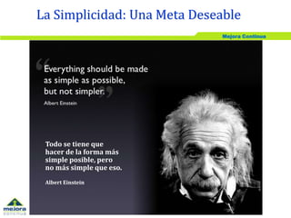 Mejora Continua
La Simplicidad: Una Meta Deseable
Todo se tiene que
hacer de la forma más
simple posible, pero
no más simple que eso.
Albert Einstein
 