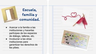 Escuela,
familia y
comunidad.
● Acercar a la familia a las
instituciones y hacerlas
partìcipes de los espacios
de diàlogo, talleres, etc.
● Involucrar a las otras
instituciones para
garantizar los derechos de
les pibes.
 