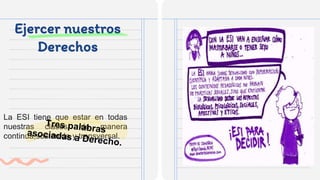 Ejercer nuestros
Derechos
La ESI tiene que estar en todas
nuestras clases, de manera
continua,sostenida y transversal.
 