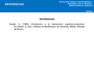 PSICOLOGÍA TEÓRICA II ANTECEDENTES Y 
DESARROLLO DE LA TERAPIA Y 
MODIFICACIÓN DE CONDUCTA 
UNIDAD I 
REFERENCIAS 
REFERENCIAS 
Kazdin, A. (1983). Introducción a la intervención cognitivo-conductual. 
En Kazdin, A. (Ed.), Historia de Modificación de Conducta. Bilbao: Desclee 
de Brouer. 
