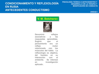 CONDICIONAMIENTO Y REFLEXOLOGÍA 
EN RUSIA 
ANTECEDENTES CONDUCTISMO 
PSICOLOGÍA TEÓRICA II ANTECEDENTES Y 
DESARROLLO DE LA TERAPIA Y 
MODIFICACIÓN DE CONDUCTA 
UNIDAD I 
V. M. Betcherev 
Denominó reflejos 
asociativos a las 
respuestas aprendidas. 
Sugirió que el 
pensamiento era un 
reflejo motor 
relacionado con los 
músculos del habla. La 
reflexología es objetiva, 
del hombre en su 
interacción con el 
ambiente. Se interesó 
en investigación 
aplicada . 
 