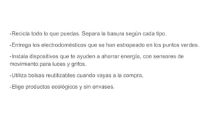 -Recicla todo lo que puedas. Separa la basura según cada tipo.
-Entrega los electrodomésticos que se han estropeado en los puntos verdes.
-Instala dispositivos que te ayuden a ahorrar energía, con sensores de
movimiento para luces y grifos.
-Utiliza bolsas reutilizables cuando vayas a la compra.
-Elige productos ecológicos y sin envases.
 