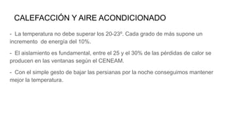 CALEFACCIÓN Y AIRE ACONDICIONADO
- La temperatura no debe superar los 20-23º. Cada grado de más supone un
incremento de energía del 10%.
- El aislamiento es fundamental, entre el 25 y el 30% de las pérdidas de calor se
producen en las ventanas según el CENEAM.
- Con el simple gesto de bajar las persianas por la noche conseguimos mantener
mejor la temperatura.
 