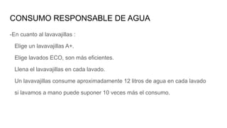 -En cuanto al lavavajillas :
Elige un lavavajillas A+.
Elige lavados ECO, son más eficientes.
Llena el lavavajillas en cada lavado.
Un lavavajillas consume aproximadamente 12 litros de agua en cada lavado
si lavamos a mano puede suponer 10 veces más el consumo.
CONSUMO RESPONSABLE DE AGUA
 