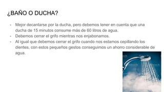 ¿BAÑO O DUCHA?
- Mejor decantarse por la ducha, pero debemos tener en cuenta que una
ducha de 15 minutos consume más de 60 litros de agua.
- Debemos cerrar el grifo mientras nos enjabonamos.
- Al igual que debemos cerrar el grifo cuando nos estamos cepillando los
dientes, con estos pequeños gestos conseguimos un ahorro considerable de
agua.
 
