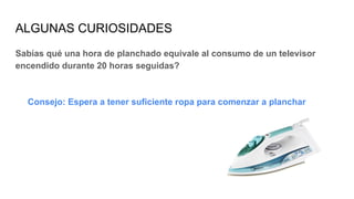 ALGUNAS CURIOSIDADES
Sabías qué una hora de planchado equivale al consumo de un televisor
encendido durante 20 horas seguidas?
Consejo: Espera a tener suficiente ropa para comenzar a planchar
 