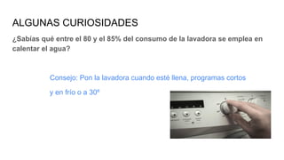 ALGUNAS CURIOSIDADES
¿Sabías qué entre el 80 y el 85% del consumo de la lavadora se emplea en
calentar el agua?
Consejo: Pon la lavadora cuando esté llena, programas cortos
y en frío o a 30º
 