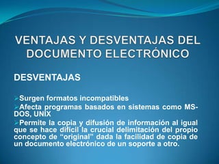 DESVENTAJAS

Surgen formatos incompatibles
Afecta programas basados en sistemas como MS-
DOS, UNIX
Permite la copia y difusión de información al igual
que se hace difícil la crucial delimitación del propio
concepto de “original” dada la facilidad de copia de
un documento electrónico de un soporte a otro.
 