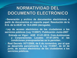 Generación y archivo de documentos electrónicos a
partir de documentos en soporte papel: Resolución de la
D.G. de la AEAT de 16-4-2004 (derogada).
Ley de acceso electrónico de los ciudadanos a los
servicios públicos (Ley 11/2007): Publicación Junio-2007
   Entrada en Vigor: AGE 01-01-2010. Com.Autónomas
      y Corporaciones Locales: 01-01-2010, si las
      condiciones presupuestarias se lo permiten.
 Real Decreto 1671/2009, de 6 de noviembre, por el que
  se desarrolla parcialmente la Ley 11/2007, de 22 de
  junio, de acceso electrónico de los ciudadanos a los
  servicios públicos.
 