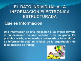Qué es Información
Una información es una indicación o un evento llevado
al conocimiento de una persona o de un grupo. Es
posible crearla, mantenerla, conservarla y transmitirla.
La información está en la base de la organización de
todo proceso de trabajo
 