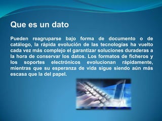 Que es un dato
Pueden reagruparse bajo forma de documento o de
catálogo, la rápida evolución de las tecnologías ha vuelto
cada vez más complejo el garantizar soluciones duraderas a
la hora de conservar los datos. Los formatos de ficheros y
los soportes electrónicos evolucionan rápidamente,
mientras que su esperanza de vida sigue siendo aún más
escasa que la del papel.
 