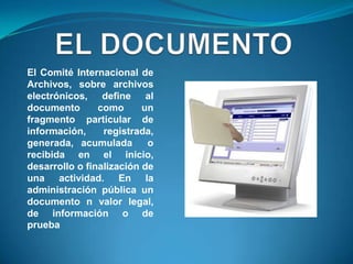 El Comité Internacional de
Archivos, sobre archivos
electrónicos, define al
documento       como      un
fragmento particular de
información,     registrada,
generada, acumulada        o
recibida en el inicio,
desarrollo o finalización de
una actividad. En la
administración pública un
documento n valor legal,
de información o de
prueba
 