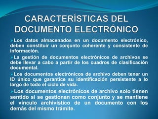 Los datos almacenados en un documento electrónico,
deben constituir un conjunto coherente y consistente de
información.
La gestión de documentos electrónicos de archivos se
debe llevar a cabo a partir de los cuadros de clasificación
documental.
Los documentos electrónicos de archivo deben tener un
ID único que garantice su identificación persistente a lo
largo de todo el ciclo de vida.
Los documentos electrónicos de archivo solo tienen
sentido si se gestionan como conjunto y se mantiene
el vínculo archivístico de un documento con los
demás del mismo trámite.
 