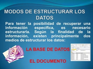 Para tener la posibilidad de recuperar una
información    específica,    es necesario
estructurarla. Según la finalidad de la
información, existen principalmente dos
medios de estructurar los datos:

          LA BASE DE DATOS

           EL DOCUMENTO
 