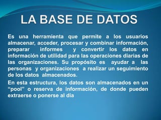 Es una herramienta que permite a los usuarios
almacenar, acceder, procesar y combinar información,
preparar     informes     y convertir los datos en
información de utilidad para las operaciones diarias de
las organizaciones. Su propósito es ayudar a las
personas y organizaciones a realizar un seguimiento
de los datos almacenados.
En esta estructura, los datos son almacenados en un
“pool” o reserva de información, de donde pueden
extraerse o ponerse al día
 