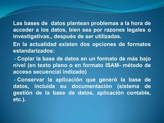 Las bases de datos plantean problemas a la hora de
acceder a los datos, bien sea por razones legales o
investigativas., después de ser utilizadas.
En la actualidad existen dos opciones de formatos
estandarizados:
Copiar la base de datos en un formato de más bajo
nivel (en texto plano o en formato ISAM- método de
acceso secuencial indizado)
Conservar la aplicación que generó la base de
datos, incluida su documentación (sistema de
gestión de la base de datos, aplicación contable,
etc.).
 
