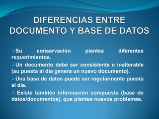 Su       conservación       plantea    diferentes
requerimientos.
Un documento debe ser consistente e inalterable
(su puesta al día genera un nuevo documento).
Una base de datos puede ser regularmente puesta
al día.
 Existe también información compuesta (base de
datos/documentos), que plantea nuevos problemas.
 