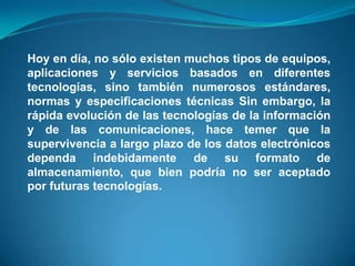Hoy en día, no sólo existen muchos tipos de equipos,
aplicaciones y servicios basados en diferentes
tecnologías, sino también numerosos estándares,
normas y especificaciones técnicas Sin embargo, la
rápida evolución de las tecnologías de la información
y de las comunicaciones, hace temer que la
supervivencia a largo plazo de los datos electrónicos
dependa indebidamente de su formato de
almacenamiento, que bien podría no ser aceptado
por futuras tecnologías.
 