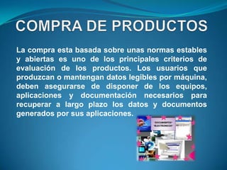 La compra esta basada sobre unas normas estables
y abiertas es uno de los principales criterios de
evaluación de los productos. Los usuarios que
produzcan o mantengan datos legibles por máquina,
deben asegurarse de disponer de los equipos,
aplicaciones y documentación necesarios para
recuperar a largo plazo los datos y documentos
generados por sus aplicaciones.
 