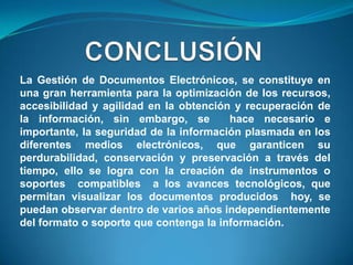 La Gestión de Documentos Electrónicos, se constituye en
una gran herramienta para la optimización de los recursos,
accesibilidad y agilidad en la obtención y recuperación de
la información, sin embargo, se         hace necesario e
importante, la seguridad de la información plasmada en los
diferentes medios electrónicos, que garanticen su
perdurabilidad, conservación y preservación a través del
tiempo, ello se logra con la creación de instrumentos o
soportes compatibles a los avances tecnológicos, que
permitan visualizar los documentos producidos hoy, se
puedan observar dentro de varios años independientemente
del formato o soporte que contenga la información.
 