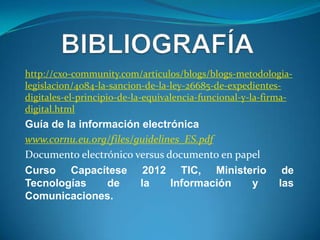 http://cxo-community.com/articulos/blogs/blogs-metodologia-
legislacion/4084-la-sancion-de-la-ley-26685-de-expedientes-
digitales-el-principio-de-la-equivalencia-funcional-y-la-firma-
digital.html
Guía de la información electrónica
www.cornu.eu.org/files/guidelines_ES.pdf
Documento electrónico versus documento en papel
Curso Capacítese 2012 TIC, Ministerio                       de
Tecnologías      de     la     Información   y             las
Comunicaciones.
 