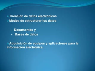  Creación de datos electrónicos
Modos de estructurar los datos


  - Documentos y
  - Bases de datos

Adquisición de equipos y aplicaciones para la
información electrónica.
 