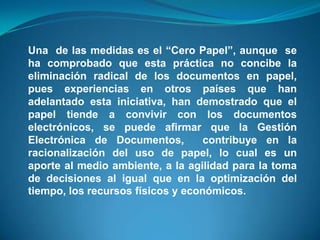 Una de las medidas es el “Cero Papel”, aunque se
ha comprobado que esta práctica no concibe la
eliminación radical de los documentos en papel,
pues experiencias en otros países que han
adelantado esta iniciativa, han demostrado que el
papel tiende a convivir con los documentos
electrónicos, se puede afirmar que la Gestión
Electrónica de Documentos,         contribuye en la
racionalización del uso de papel, lo cual es un
aporte al medio ambiente, a la agilidad para la toma
de decisiones al igual que en la optimización del
tiempo, los recursos físicos y económicos.
 