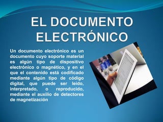 Un documento electrónico es un
documento cuyo soporte material
es algún tipo de dispositivo
electrónico o magnético, y en el
que el contenido está codificado
mediante algún tipo de código
digital, que puede ser leído,
interpretado,  o     reproducido,
mediante el auxilio de detectores
de magnetización
 