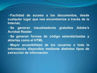 Facilidad de acceso a los documentos, desde
cualquier lugar que nos encontremos a través de la
Internet.
Se generan visualizadores gratuitos Adobe’s
Acrobat Reader
Se generan formas de código estandarizadas y
abiertas como el HTML
Mayor accesibilidad de los usuarios a toda la
información disponible mediante distintos tipos de
extracción de información
 