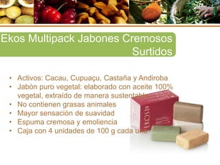 • Activos: Cacau, Cupuaçu, Castaña y Andiroba
• Jabón puro vegetal: elaborado con aceite 100%
vegetal, extraído de manera sustentable
• No contienen grasas animales
• Mayor sensación de suavidad
• Espuma cremosa y emoliencia
• Caja con 4 unidades de 100 g cada una
Ekos Multipack Jabones Cremosos
Surtidos
 