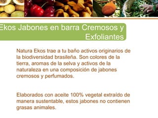 Natura Ekos trae a tu baño activos originarios de
la biodiversidad brasileña. Son colores de la
tierra, aromas de la selva y activos de la
naturaleza en una composición de jabones
cremosos y perfumados.
Elaborados con aceite 100% vegetal extraído de
manera sustentable, estos jabones no contienen
grasas animales.
Ekos Jabones en barra Cremosos y
Exfoliantes
 