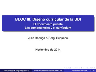 BLOC III: Diseño curricular de la UDI
El documento puente
Las competencias y el currículum
Julio Rodrigo & Sergi Requena
Noviembre de 2014
Julio Rodrigo & Sergi Requena () BLOC III: Diseño curricular de la UDI Noviembre de 2014 1 / 20
 