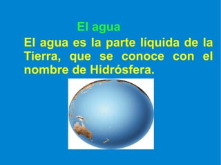 El agua El agua es la parte líquida de la Tierra, que se conoce con el nombre de Hidrósfera. 