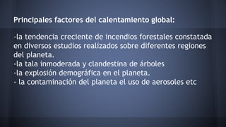 Principales factores del calentamiento global:
-la tendencia creciente de incendios forestales constatada
en diversos estudios realizados sobre diferentes regiones
del planeta.
-la tala inmoderada y clandestina de árboles
-la explosión demográfica en el planeta.
- la contaminación del planeta el uso de aerosoles etc
 