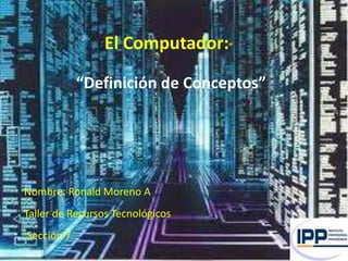 “   El Computador:”

            “Definición de Conceptos”




Nombre: Ronald Moreno A
Taller de Recursos Tecnológicos
Sección 7
 