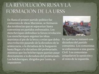 En Rusia el primer partido político fue
comunista de ideas Marxistas, se formaron
dos tendencias que se separarían hasta
convertirse en partidos enfrentados. Los
mencheviques defendían la futura revolución.
Los mencheviques seguían las ideas
marxistas al pie de la letra y creían que debía
una evolución pasando de la dictadura de la
aristocracia, a la dictadura de la burguesía
hasta llegar a la dictadura del proletariado,
mientras que los bolcheviques querían pasar
directamente a la dictadura del proletariado.
Los bolcheviques, dirigidos por Lenin, se
impusieron.
En 1918 los se instauró una
dictadura del partido
comunista. Los comunistas
se enfrentaron a una guerra
Civil. Los comunistas
aniquilaron la oposición y
al resto de la izquierda.
 