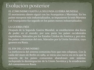 EL COMUNISMO HASTA LA SEGUNDA GUERRA MUNDIAL
El movimiento obrero siguió con los Anarquistas y Marxistas. En los
países europeos más industrializados, se impusieron la tesis Marxista
y el Anarquismo fue seguido en los países menos industrializados.
LA GUERRA FRÍA
Después de la Segunda Guerra Mundial, se establecieron dos focos
de poder en el mundo; por una parte los países occidentales
capitalistas, liderados por los Estados Unidos de América y, por otra,
los países comunistas del este, liderados por la Unión Soviética, cuyo
germen era Rusia.
EL FIN DEL COMUNISMO
La ineficiencia del sistema comunista hizo que este colapsara. Con la
caída del muro de Berlín en 1989, se inicia una nueva era en la que la
mayoría de los países comunistas abandonan este sistema;
incluyendo la desintegración de la Unión Soviética y la erradicación
del comunismo en Rusia.
 