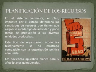 En el sistema comunista, el plan,
impuesto por el estado, determina las
cantidades de recursos que tienen que
asignarse a cada tipo de actividad y pone
metas de producción a las diversas
unidades productivas.
Este tipo de organización económica
historialmente se ha mostrado
compatible con la organización política
comunista.
Los soviéticos aplicaban planes para 5
años (planes quinquenales)
 