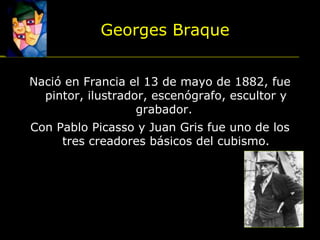 Nació en Francia el 13 de mayo de 1882, fue
pintor, ilustrador, escenógrafo, escultor y
grabador.
Con Pablo Picasso y Juan Gris fue uno de los
tres creadores básicos del cubismo.
Georges Braque
 