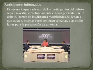 Participantes informados Es necesario que cada uno de los participantes del debate sepa e investigue profundamente el tema por tratar en un debate. Dentro de las distintas modalidades de debates que existen, muchas veces se tienen semanas, días o sólo horas para la preparación de un tema.