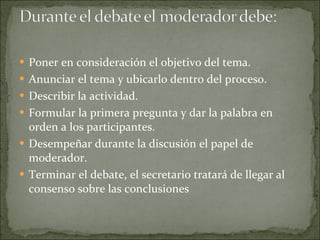Poner en consideración el objetivo del tema. Anunciar el tema y ubicarlo dentro del proceso. Describir la actividad. Formular la primera pregunta y dar la palabra en orden a los participantes. Desempeñar durante la discusión el papel de moderador. Terminar el debate, el secretario tratará de llegar al consenso sobre las conclusiones