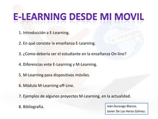 E-LEARNING DESDE MI MOVIL 1. Introducción a E-Learning. 2. En qué consiste la enseñanza E-Learning. 3. ¿Como debería ser el estudiante en la enseñanza On-line? 4. Diferencias ente E-Learning y M-Learning. 5. M-Learning para dispositivos móviles. 6. Módulo M-Learning off-Line. 7. Ejemplos de algunos proyectos M-Learning, en la actualidad. 8. Bibliografía. Iván Durango Blanco. Javier De Las Heras Gómez. 