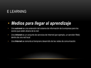 E LEARNING


• Medios para llegar al aprendizaje
•   Una extranet es una extensión del sistema de información de la empresa para los
    socios que están afuera de la red.
•   Una intranet es un conjunto de servicios de Internet (por ejemplo, un servidor Web)
    dentro de una red local
•   Una Internet se remonta al temprano desarrollo de las redes de comunicación
 