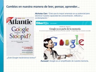 Cambios en nuestra manera de leer, pensar, aprender…
Nicholas Carr: “Creo que la mayor amenaza es su potencial para
disminuir nuestra capacidad de concentración, reflexión y
contemplación.”

¿Está Google haciéndonos tontos?
Kurzweil: Google es un amplificador de nuestra memoria.

 