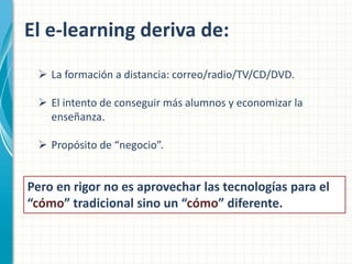 El e-learning deriva de:
 La formación a distancia: correo/radio/TV/CD/DVD.
 El intento de conseguir más alumnos y economizar la
enseñanza.
 Propósito de “negocio”.

Pero en rigor no es aprovechar las tecnologías para el
“cómo” tradicional sino un “cómo” diferente.

 