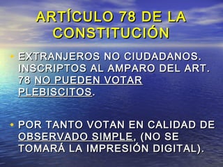 AARRTTÍÍCCUULLOO 7788 DDEE LLAA 
CCOONNSSTTIITTUUCCIIÓÓNN 
• EEXXTTRRAANNJJEERROOSS NNOO CCIIUUDDAADDAANNOOSS.. 
IINNSSCCRRIIPPTTOOSS AALL AAMMPPAARROO DDEELL AARRTT.. 
7788 NNOO PPUUEEDDEENN VVOOTTAARR 
PPLLEEBBIISSCCIITTOOSS.. 
• PPOORR TTAANNTTOO VVOOTTAANN EENN CCAALLIIDDAADD DDEE 
OOBBSSEERRVVAADDOO SSIIMMPPLLEE,, ((NNOO SSEE 
TTOOMMAARRÁÁ LLAA IIMMPPRREESSIIÓÓNN DDIIGGIITTAALL)).. 
 