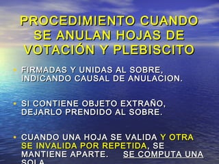 PROCEDIMIENTO CCUUAANNDDOO 
SSEE AANNUULLAANN HHOOJJAASS DDEE 
VVOOTTAACCIIÓÓNN YY PPLLEEBBIISSCCIITTOO 
• FFIIRRMMAADDAASS YY UUNNIIDDAASS AALL SSOOBBRREE,, 
IINNDDIICCAANNDDOO CCAAUUSSAALL DDEE AANNUULLAACCIIOONN.. 
• SSII CCOONNTTIIEENNEE OOBBJJEETTOO EEXXTTRRAAÑÑOO,, 
DDEEJJAARRLLOO PPRREENNDDIIDDOO AALL SSOOBBRREE.. 
• CCUUAANNDDOO UUNNAA HHOOJJAA SSEE VVAALLIIDDAA YY OOTTRRAA 
SSEE IINNVVAALLIIDDAA PPOORR RREEPPEETTIIDDAA,, SSEE 
MMAANNTTIIEENNEE AAPPAARRTTEE.. SSEE CCOOMMPPUUTTAA UUNNAA 
SSOOLLAA.. 
 