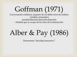 Goffman (1971)
Conversación cotidiana, requiere de un doble nivel de análisis
-Análisis sistemático
(autofacilitación) (heterofacilitación)
-Análisis que se ocupe de los ritos de la interacción.
Alber & Pay (1986)
Denominan “bricolaje ineractivo”
 