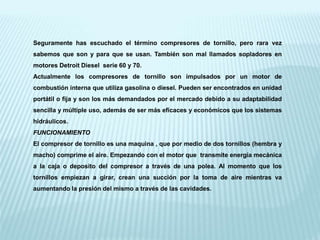 Seguramente has escuchado el término compresores de tornillo, pero rara vez
sabemos que son y para que se usan. También son mal llamados sopladores en
motores Detroit Diesel serie 60 y 70.
Actualmente los compresores de tornillo son impulsados por un motor de
combustión interna que utiliza gasolina o diesel. Pueden ser encontrados en unidad
portátil o fija y son los más demandados por el mercado debido a su adaptabilidad
sencilla y múltiple uso, además de ser más eficaces y económicos que los sistemas
hidráulicos.
FUNCIONAMIENTO
El compresor de tornillo es una maquina , que por medio de dos tornillos (hembra y
macho) comprime el aire. Empezando con el motor que transmite energía mecánica
a la caja o deposito del compresor a través de una polea. Al momento que los
tornillos empiezan a girar, crean una succión por la toma de aire mientras va
aumentando la presión del mismo a través de las cavidades.
 