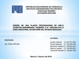 REPÚBLICA BOLIVARIANA DE VENEZUELA
INSTITUTO UNIVERSITARIO POLITÉCNICO
“SANTIAGO MARIÑO”
EXTENSIÓN MATURÍN
DISEÑO DE UNA PLANTA PROCESADORA DE HIELO
(CUBITOS) DENOMINADA “ICEBERG, C.A”, UBICADA EN LA
ZONA INDUSTRIAL DE MATURÍN DEL ESTADO MONAGAS
PROFESOR:
Ing. Hober Sifontes
AUTORES:
Cortéz Fabiola C.I:22.701.222
Flores Bárbara C.I: 20.918.192
Mendoza Valeria C.I: 26.061.021
Ramos Joselid C.I: 20.678.674
Villarroel Daniela C.I: 25.661.383
Maturín, Febrero del 2016
 